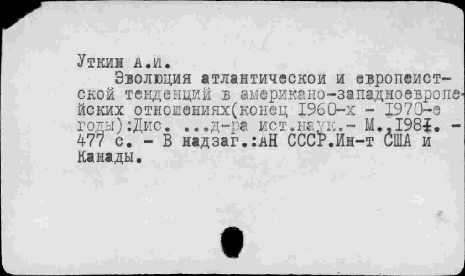 ﻿Уткин А.и.
Эволюция атлантической и европеист-ской тенденций б американо-западноевроп йских отношениях(конец 1960-х - 1970-е годы):Дис. ...д-ра ист.наук.- М.,1981. 477 с. - В надзаг.:дН СССкИн-т США и Канады.